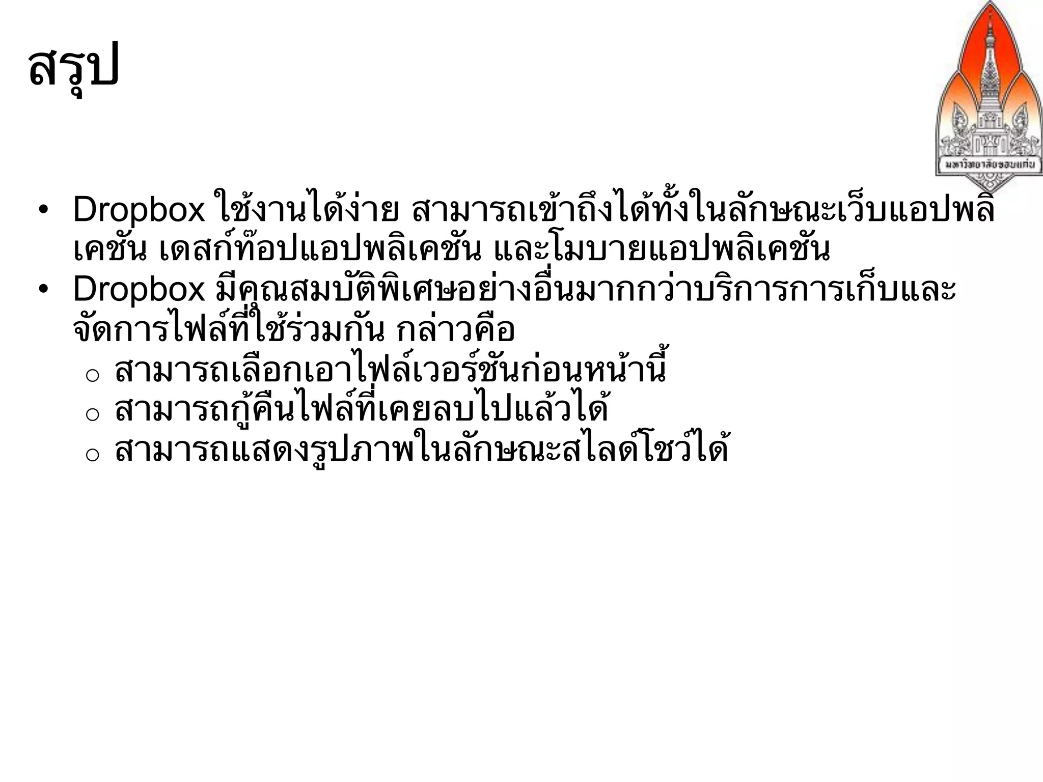 สรุป

•  Dropbox ใช้งานได้ง่าย สามารถเข้าถึงได้ทั้งในลักษณะเว็บแอปพลิ
   เคชัน เดสก์ท๊อปแอปพลิเคชัน และโมบายแอปพลิเคชัน
•  Dropbox มีคุณสมบัติพิเศษอย่างอื่นมากกว่าบริการการเก็บและ
   จัดการไฟล์ที่ใช้ร่วมกัน กล่าวคือ
    o  สามารถเลือกเอาไฟล์เวอร์ชันก่อนหน้านี้
    o  สามารถกู้คืนไฟล์ที่เคยลบไปแล้วได้
    o  สามารถแสดงรูปภาพในลักษณะสไลด์โชว์ได้
 