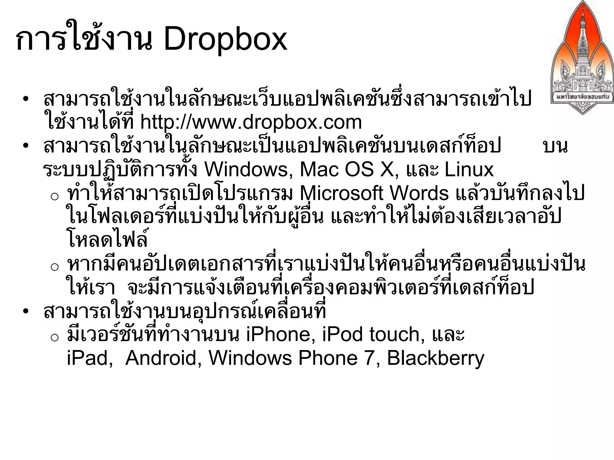 การใช้งาน Dropbox
•  สามารถใช้งานในลักษณะเว็บแอปพลิเคชันซึ่งสามารถเข้าไป
   ใช้งานได้ที่ http://www.dropbox.com
•  สามารถใช้งานในลักษณะเป็นแอปพลิเคชันบนเดสก์ท็อป                บน
   ระบบปฏิบัติการทั้ง Windows, Mac OS X, และ Linux
    o  ทําให้สามารถเปิดโปรแกรม Microsoft Words แล้วบันทึกลงไป
       ในโฟลเดอร์ที่แบ่งปันให้กับผู้อื่น และทําให้ไม่ต้องเสียเวลาอัป
       โหลดไฟล์
    o  หากมีคนอัปเดตเอกสารที่เราแบ่งปันให้คนอื่นหรือคนอื่นแบ่งปัน
       ให้เรา จะมีการแจ้งเตือนที่เครื่องคอมพิวเตอร์ที่เดสก์ท็อป
•  สามารถใช้งานบนอุปกรณ์เคลื่อนที่
    o  มีเวอร์ชันที่ทํางานบน iPhone, iPod touch, และ
       iPad, Android, Windows Phone 7, Blackberry
 