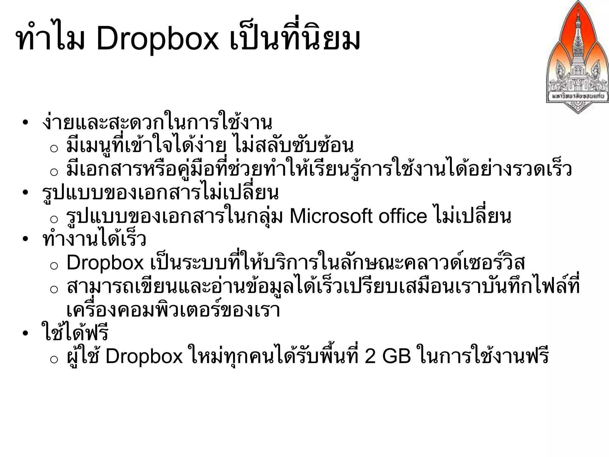 ทําไม Dropbox เป็นที่นิยม

•  ง่ายและสะดวกในการใช้งาน
    o  มีเมนูที่เข้าใจได้ง่าย ไม่สลับซับซ้อน
    o  มีเอกสารหรือคู่มือที่ช่วยทําให้เรียนรู้การใช้งานได้อย่างรวดเร็ว
•  รูปแบบของเอกสารไม่เปลี่ยน
    o  รูปแบบของเอกสารในกลุ่ม Microsoft office ไม่เปลี่ยน
•  ทํางานได้เร็ว
    o  Dropbox เป็นระบบที่ให้บริการในลักษณะคลาวด์เซอร์วิส
    o  สามารถเขียนและอ่านข้อมูลได้เร็วเปรียบเสมือนเราบันทึกไฟล์ที่
       เครื่องคอมพิวเตอร์ของเรา
•  ใช้ได้ฟรี
    o  ผู้ใช้ Dropbox ใหม่ทุกคนได้รับพื้นที่ 2 GB ในการใช้งานฟรี
 