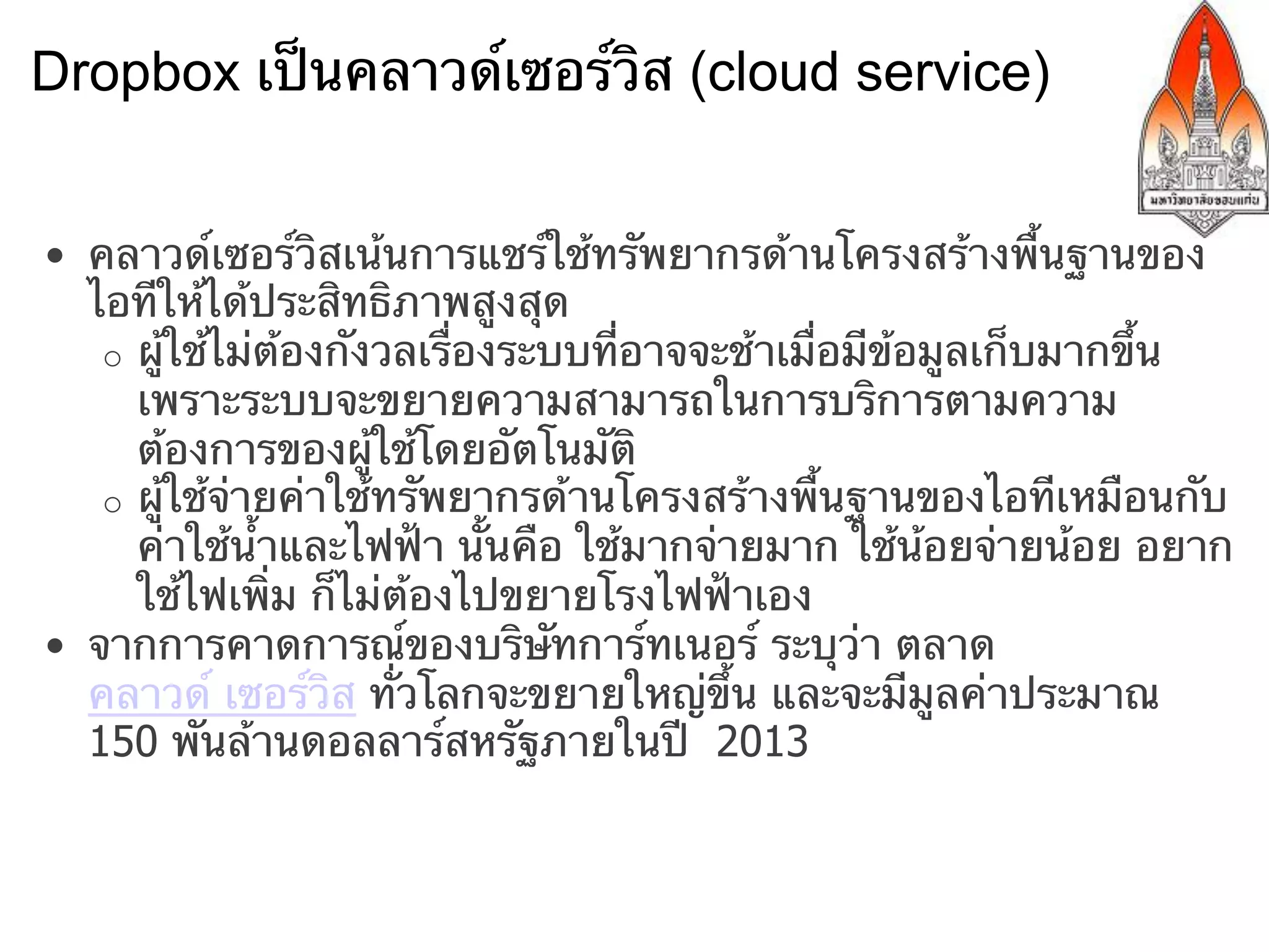 Dropbox เป็นคลาวด์เซอร์วิส (cloud service)


•  คลาวด์เซอร์วิสเน้นการแชร์ใช้ทรัพยากรด้านโครงสร้างพื้นฐานของ
   ไอทีให้ได้ประสิทธิภาพสูงสุด
    o  ผู้ใช้ไม่ต้องกังวลเรื่องระบบที่อาจจะช้าเมื่อมีข้อมูลเก็บมากขึ้น
       เพราะระบบจะขยายความสามารถในการบริการตามความ
       ต้องการของผู้ใช้โดยอัตโนมัติ
    o  ผู้ใช้จ่ายค่าใช้ทรัพยากรด้านโครงสร้างพื้นฐานของไอทีเหมือนกับ
       ค่าใช้น้ําและไฟฟ้า นั้นคือ ใช้มากจ่ายมาก ใช้น้อยจ่ายน้อย อยาก
       ใช้ไฟเพิ่ม ก็ไม่ต้องไปขยายโรงไฟฟ้าเอง
•  จากการคาดการณ์ของบริษัทการ์ทเนอร์ ระบุว่า ตลาด
   คลาวด์ เซอร์วิส ทั่วโลกจะขยายใหญ่ขึ้น และจะมีมูลค่าประมาณ
   150 พันล้านดอลลาร์สหรัฐภายในปี 2013
 