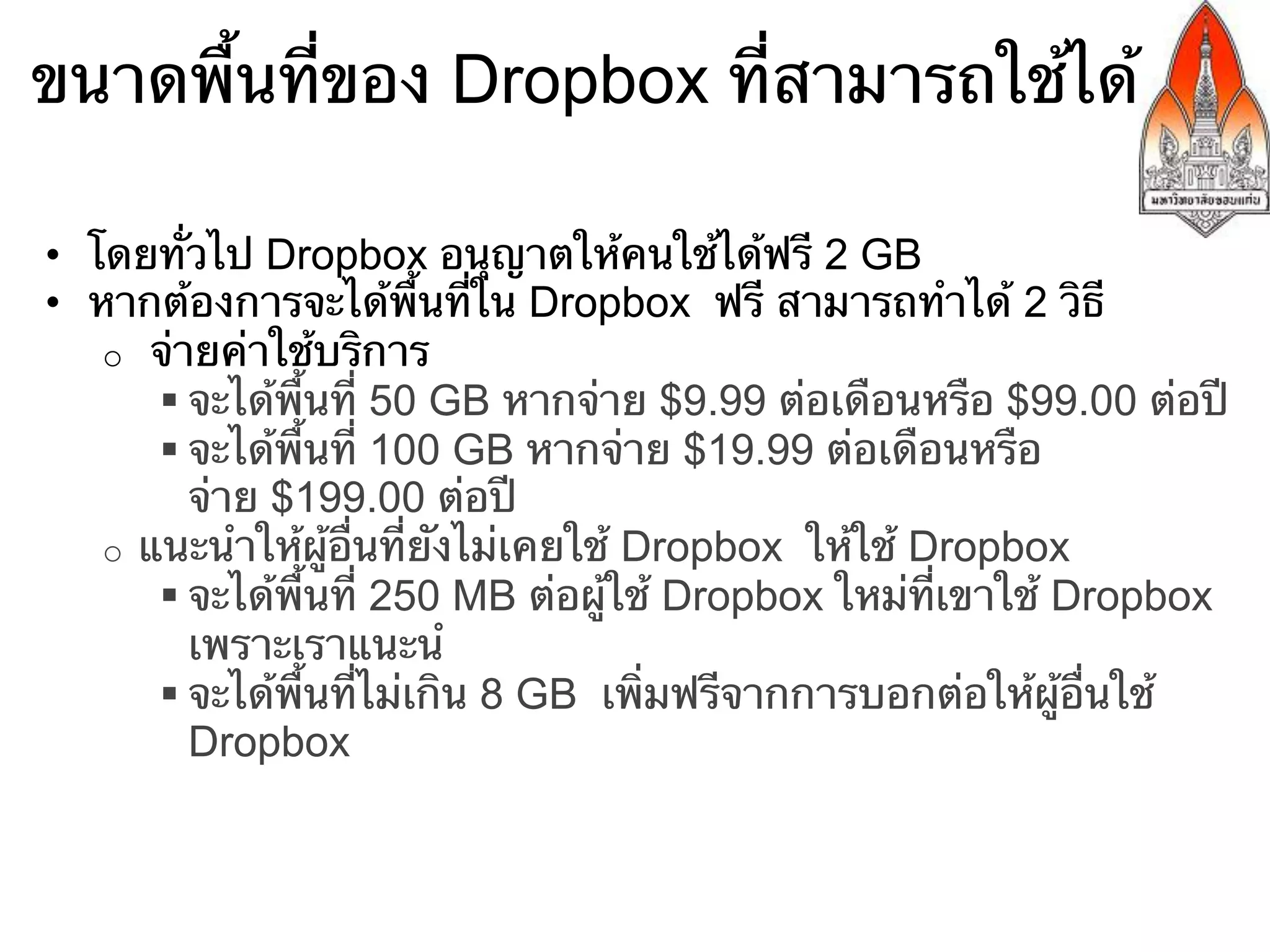 ขนาดพื้นที่ของ Dropbox ที่สามารถใช้ได้

•  โดยทั่วไป Dropbox อนุญาตให้คนใช้ได้ฟรี 2 GB
•  หากต้องการจะได้พื้นที่ใน Dropbox ฟรี สามารถทําได้ 2 วิธี
    o  จ่ายค่าใช้บริการ
        § จะได้พื้นที่ 50 GB หากจ่าย $9.99 ต่อเดือนหรือ $99.00 ต่อปี
        § จะได้พื้นที่ 100 GB หากจ่าย $19.99 ต่อเดือนหรือ
           จ่าย $199.00 ต่อปี
    o  แนะนําให้ผู้อื่นที่ยังไม่เคยใช้ Dropbox ให้ใช้ Dropbox
        § จะได้พื้นที่ 250 MB ต่อผู้ใช้ Dropbox ใหม่ที่เขาใช้ Dropbox
           เพราะเราแนะนํ
        § จะได้พื้นที่ไม่เกิน 8 GB เพิ่มฟรีจากการบอกต่อให้ผู้อื่นใช้
           Dropbox
 