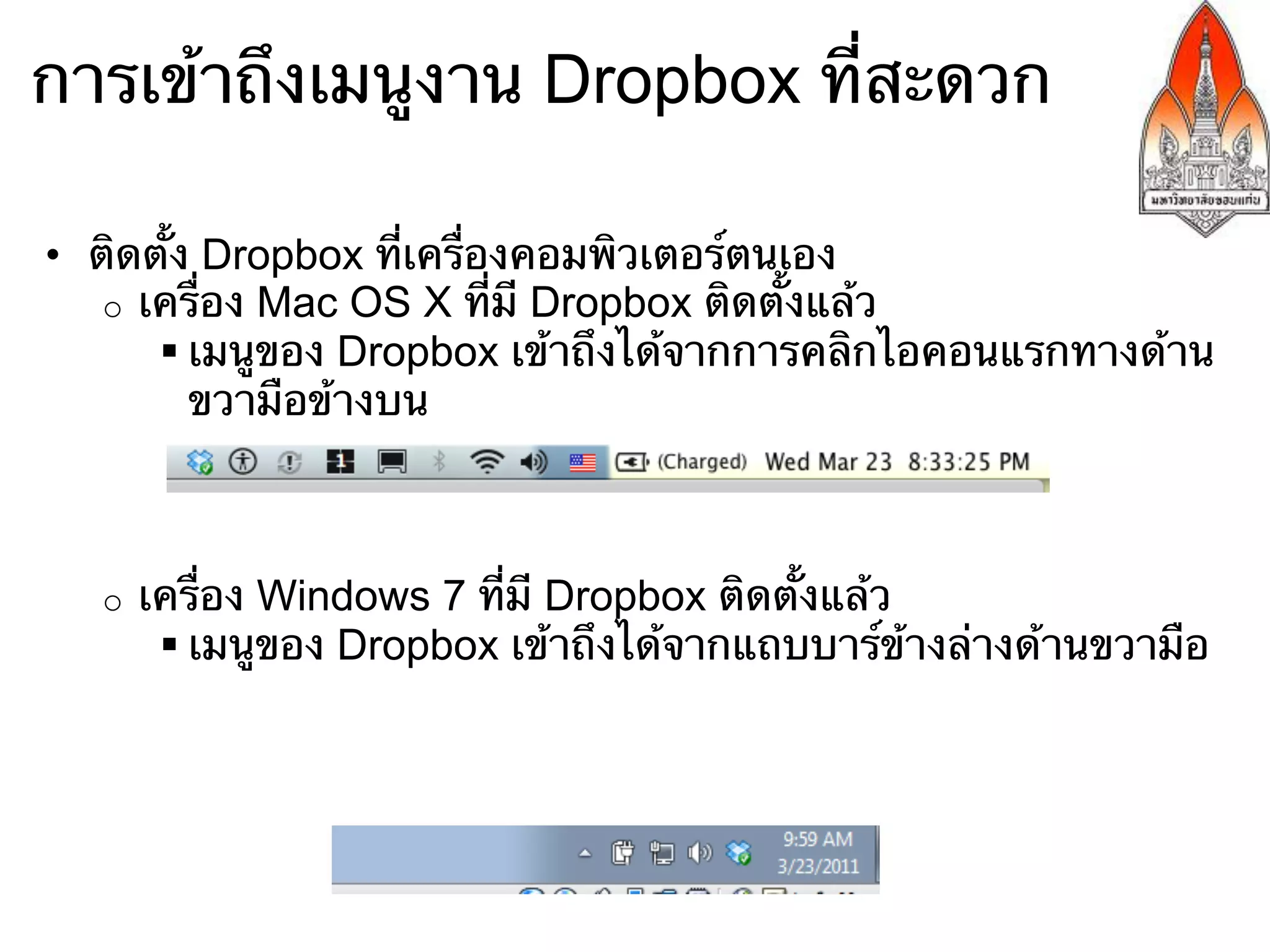 การเข้าถึงเมนูงาน Dropbox ที่สะดวก

•  ติดตั้ง Dropbox ที่เครื่องคอมพิวเตอร์ตนเอง
    o  เครื่อง Mac OS X ที่มี Dropbox ติดตั้งแล้ว
        § เมนูของ Dropbox เข้าถึงได้จากการคลิกไอคอนแรกทางด้าน
           ขวามือข้างบน



   o    เครื่อง Windows 7 ที่มี Dropbox ติดตั้งแล้ว
         § เมนูของ Dropbox เข้าถึงได้จากแถบบาร์ข้างล่างด้านขวามือ
 