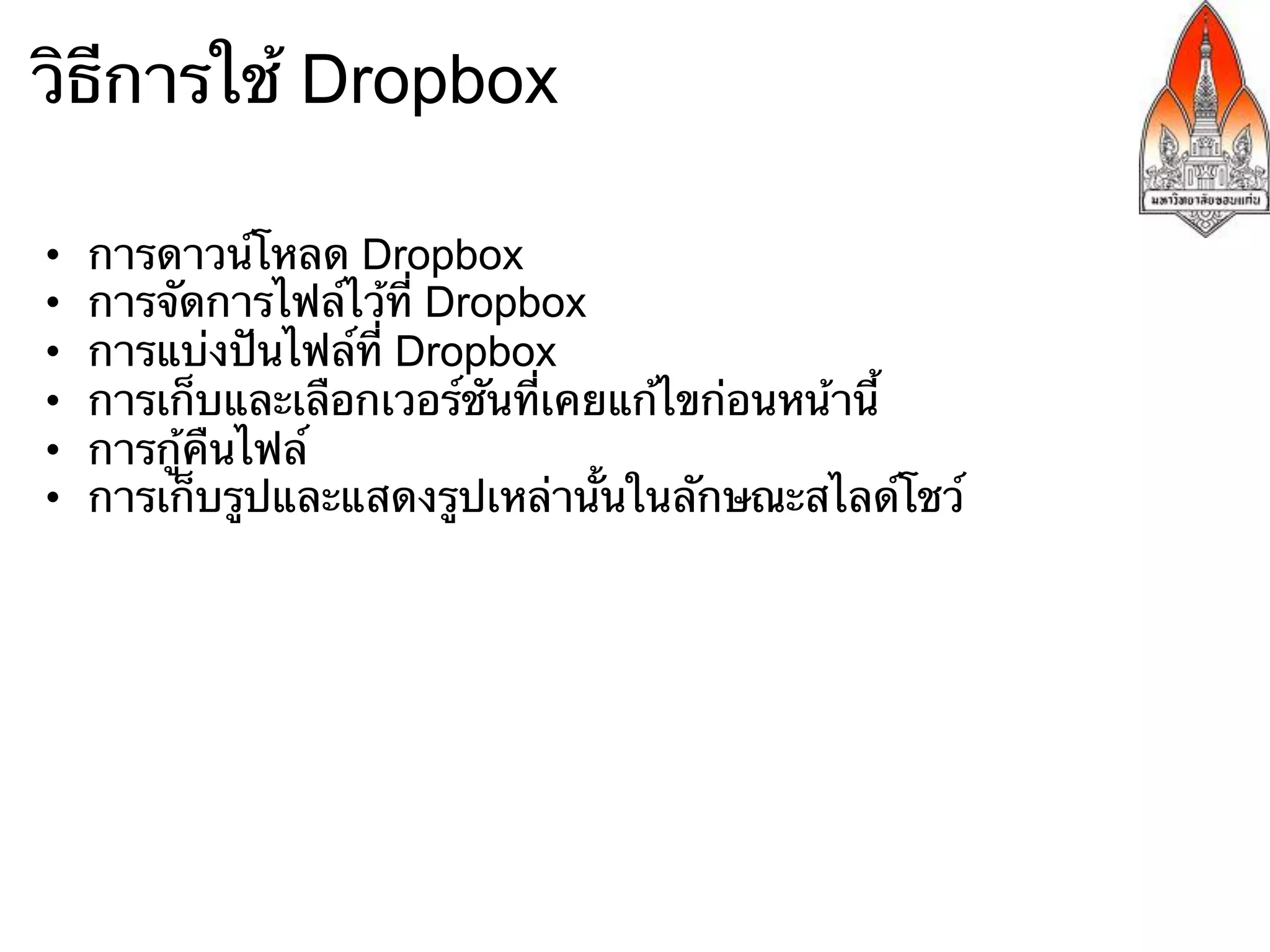 วิธีการใช้ Dropbox

•    การดาวน์โหลด Dropbox
•    การจัดการไฟล์ไว้ที่ Dropbox
•    การแบ่งปันไฟล์ที่ Dropbox
•    การเก็บและเลือกเวอร์ชันที่เคยแก้ไขก่อนหน้านี้
•    การกู้คืนไฟล์
•    การเก็บรูปและแสดงรูปเหล่านั้นในลักษณะสไลด์โชว์
 