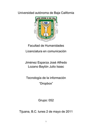 Universidad autónoma de Baja California




      Facultad de Humanidades
     Licenciatura en comunicación


     Jiménez Esparza José Alfredo
       Lozano Baylón Julio Isaac


     Tecnología de la información
              “Dropbox”




              Grupo: 052


Tijuana, B.C. lunes 2 de mayo de 2011


                   1
 