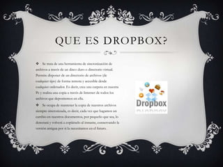Se trata de una herramienta de sincronización de archivos a través de un disco duro o directorio virtual. Permite disponer de un directorio de archivos (de cualquier tipo) de forma remota y accesible desde cualquier ordenador. Es decir, crea una carpeta en nuestra Pc y realiza una copia a través de Internet de todos los archivos que depositemos en ella.Se ocupa de mantener la copia de nuestros archivos siempre sincronizada, es decir, cada vez que hagamos un cambio en nuestros documentos, por pequeño que sea, lo detectará y volverá a copiárselo al instante, conservando la versión antigua por si la necesitamos en el futuro.Que es dropbox?
