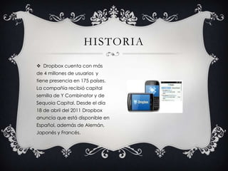 Dropbox cuenta con más de 4 millones de usuarios y tiene presencia en 175 países.  La compañía recibió capital semilla de Y Combinator y de Sequoia Capital. Desde el día 18 de abril del 2011 Dropbox anuncia que está disponible en Español, además de Alemán, Japonés y Francés. historia