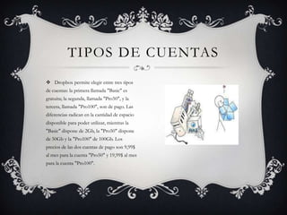Dropbox permite elegir entre tres tipos de cuentas: la primera llamada "Basic" es gratuita; la segunda, llamada "Pro50", y la tercera, llamada "Pro100", son de pago. Las diferencias radican en la cantidad de espacio disponible para poder utilizar, mientras la "Basic" dispone de 2Gb, la "Pro50" dispone de 50Gb y la "Pro100" de 100Gb. Los precios de las dos cuentas de pago son 9,99$ al mes para la cuenta "Pro50" y 19,99$ al mes para la cuenta "Pro100".Tipos de cuentas
