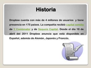 HistoriaDropbox cuenta con más de 4 millones de usuarios  y tiene presencia en 175 países. La compañía recibió capital semilla de Y Combinator y de Sequoia Capital. Desde el día 18 de abril del 2011 Dropbox anuncia que está disponible en Español, además de Alemán, Japonés y Francés. 