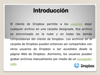 IntroducciónEl cliente de Dropbox permite a los usuarios dejar cualquier archivo en una carpeta designada. Ese archivo es sincronizado en la nube y en todas las demás computadoras del cliente de Dropbox. Los archivos en la carpeta de Dropbox pueden entonces ser compartidos con otros usuarios de Dropbox o ser accedidos desde la página Web de Dropbox. Asimismo, los usuarios pueden grabar archivos manualmente por medio de un navegador web.