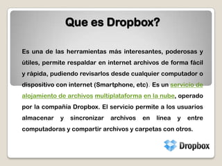 Que es Dropbox?Es una de las herramientas más interesantes, poderosas y útiles, permite respaldar en internet archivos de forma fácil y rápida, pudiendo revisarlos desde cualquier computador o dispositivo con internet (Smartphone, etc). Es un servicio de alojamiento de archivosmultiplataformaen la nube, operado por la compañía Dropbox. El servicio permite a los usuarios almacenar y sincronizar archivos en línea y entre computadoras y compartir archivos y carpetas con otros. 