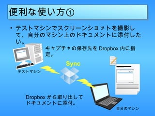 便利な使い方① テストマシンでスクリーンショットを撮影して、自分のマシン上のドキュメントに添付したい。 キャプチャの保存先を Dropbox 内に指定。 テストマシン Dropbox から取り出して ドキュメントに添付。 自分のマシン Sync 