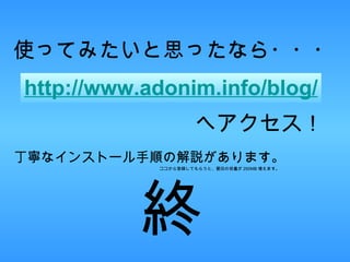 使ってみたいと思ったなら・・・ http://www.adonim.info/blog/ へアクセス！ 丁寧なインストール手順の解説があります。 ココから登録してもらうと、蓑田の容量が 250MB 増えます。 終 
