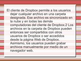 El cliente de Dropbox permite a los usuarios
   dejar cualquier archivo en una carpeta
   designada. Ese archivo es sincronizado en
   la nube y en todas las demás
   computadoras del cliente de Dropbox.2 Los
   archivos en la carpeta de Dropbox pueden
   entonces ser compartidos con otros
   usuarios de Dropbox o ser accedidos
   desde la página Web de Dropbox.
   Asimismo, los usuarios pueden grabar
   archivos manualmente por medio de un
   navegador web.
 