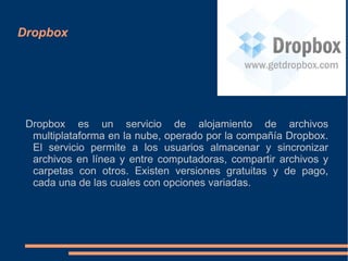 Dropbox




 Dropbox es un servicio de alojamiento de archivos
  multiplataforma en la nube, operado por la compañía Dropbox.
  El servicio permite a los usuarios almacenar y sincronizar
  archivos en línea y entre computadoras, compartir archivos y
  carpetas con otros. Existen versiones gratuitas y de pago,
  cada una de las cuales con opciones variadas.
 