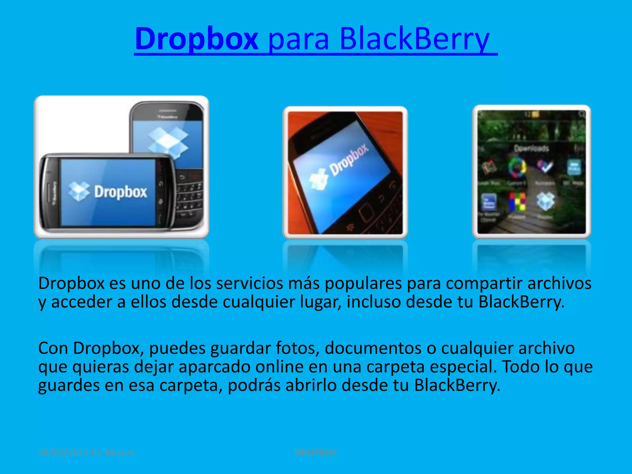 Dropbox para BlackBerry




Dropbox es uno de los servicios más populares para compartir archivos
y acceder a ellos desde cualquier lugar, incluso desde tu BlackBerry.

Con Dropbox, puedes guardar fotos, documentos o cualquier archivo
que quieras dejar aparcado online en una carpeta especial. Todo lo que
guardes en esa carpeta, podrás abrirlo desde tu BlackBerry.


29/03/2012 01:46 p.m.           DROPBOX
 