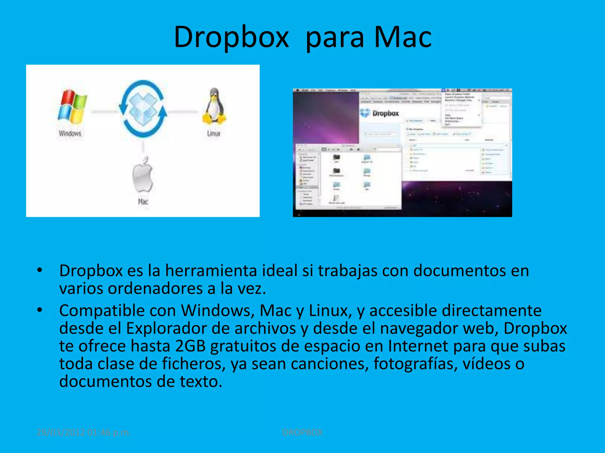 Dropbox para Mac




• Dropbox es la herramienta ideal si trabajas con documentos en
  varios ordenadores a la vez.
• Compatible con Windows, Mac y Linux, y accesible directamente
  desde el Explorador de archivos y desde el navegador web, Dropbox
  te ofrece hasta 2GB gratuitos de espacio en Internet para que subas
  toda clase de ficheros, ya sean canciones, fotografías, vídeos o
  documentos de texto.

29/03/2012 01:46 p.m.          DROPBOX
 