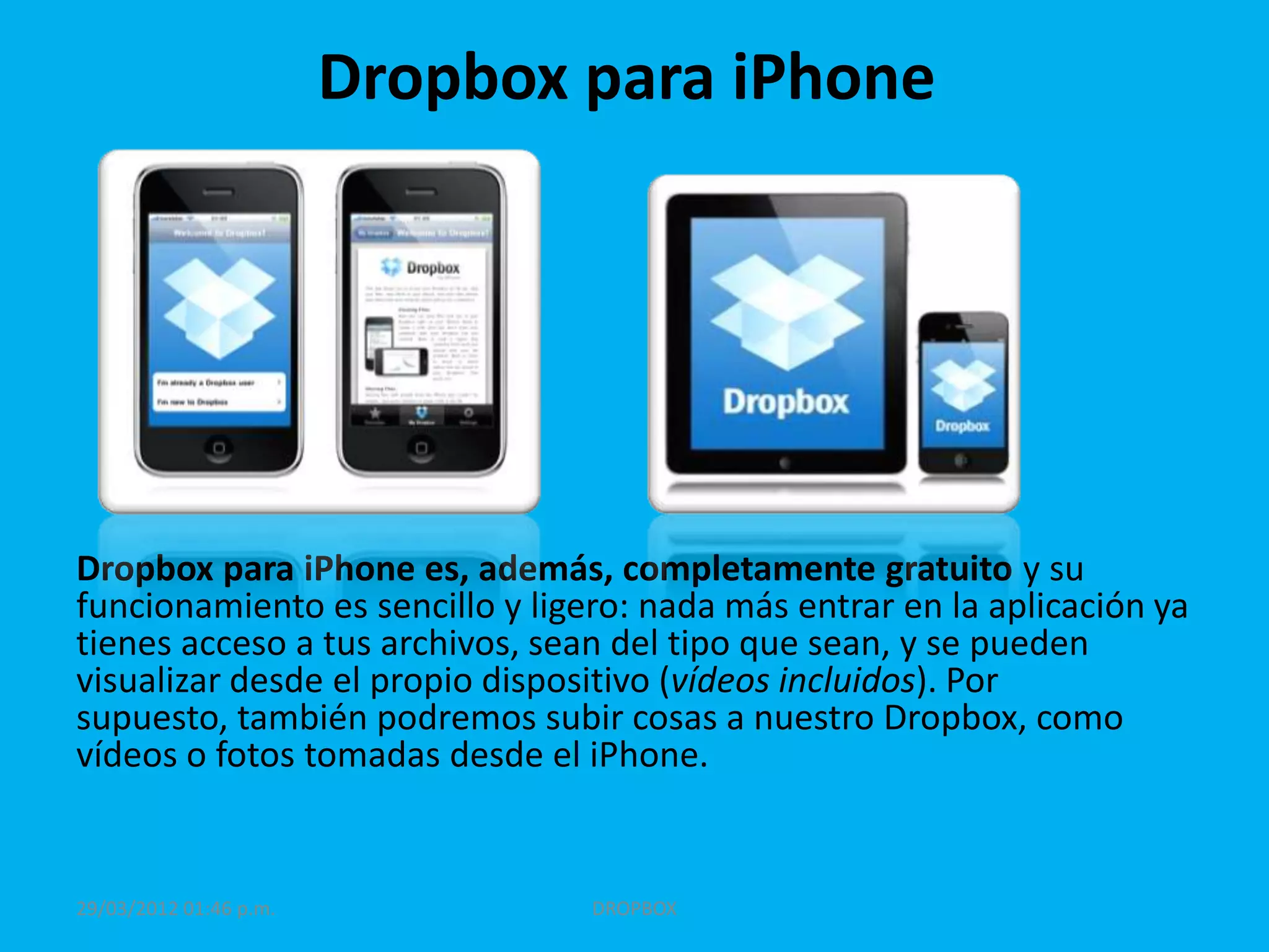Dropbox para iPhone




Dropbox para iPhone es, además, completamente gratuito y su
funcionamiento es sencillo y ligero: nada más entrar en la aplicación ya
tienes acceso a tus archivos, sean del tipo que sean, y se pueden
visualizar desde el propio dispositivo (vídeos incluidos). Por
supuesto, también podremos subir cosas a nuestro Dropbox, como
vídeos o fotos tomadas desde el iPhone.


29/03/2012 01:46 p.m.            DROPBOX
 