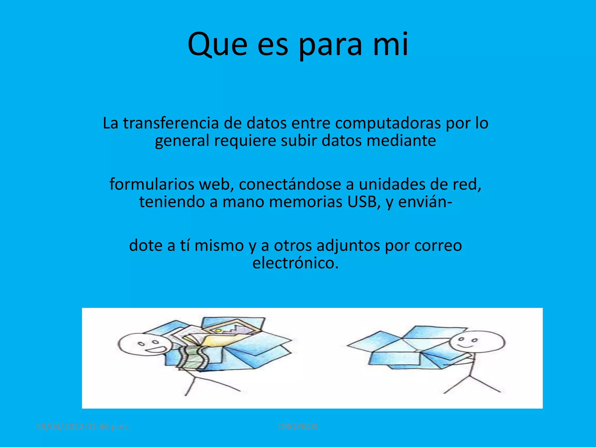 Que es para mi

              La transferencia de datos entre computadoras por lo
                     general requiere subir datos mediante

                formularios web, conectándose a unidades de red,
                    teniendo a mano memorias USB, y envián-

                    dote a tí mismo y a otros adjuntos por correo
                                    electrónico.




29/03/2012 01:46 p.m.                   DROPBOX
 