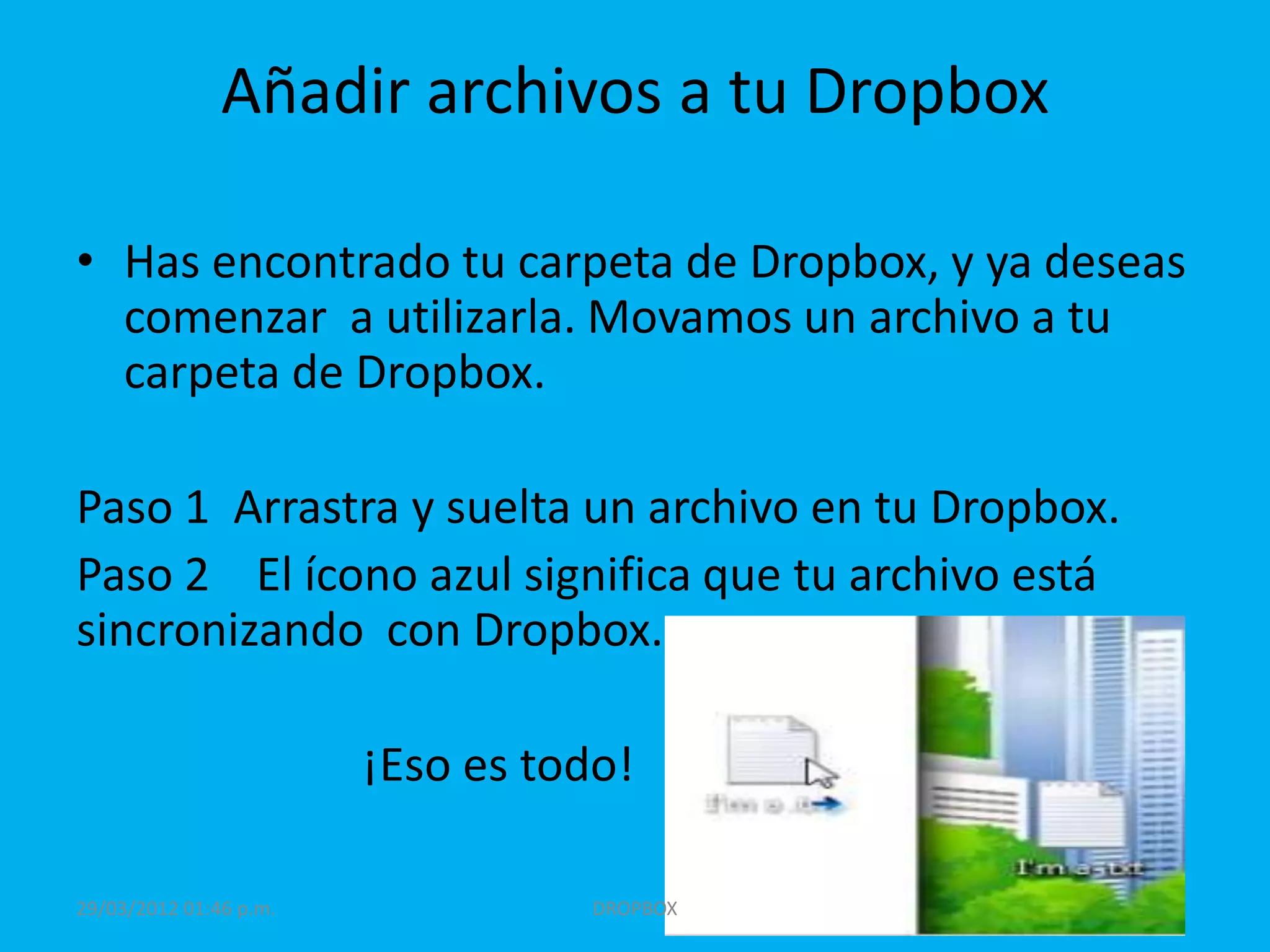 Añadir archivos a tu Dropbox

• Has encontrado tu carpeta de Dropbox, y ya deseas
  comenzar a utilizarla. Movamos un archivo a tu
  carpeta de Dropbox.

Paso 1 Arrastra y suelta un archivo en tu Dropbox.
Paso 2 El ícono azul significa que tu archivo está
sincronizando con Dropbox.

                        ¡Eso es todo!

29/03/2012 01:46 p.m.              DROPBOX
 