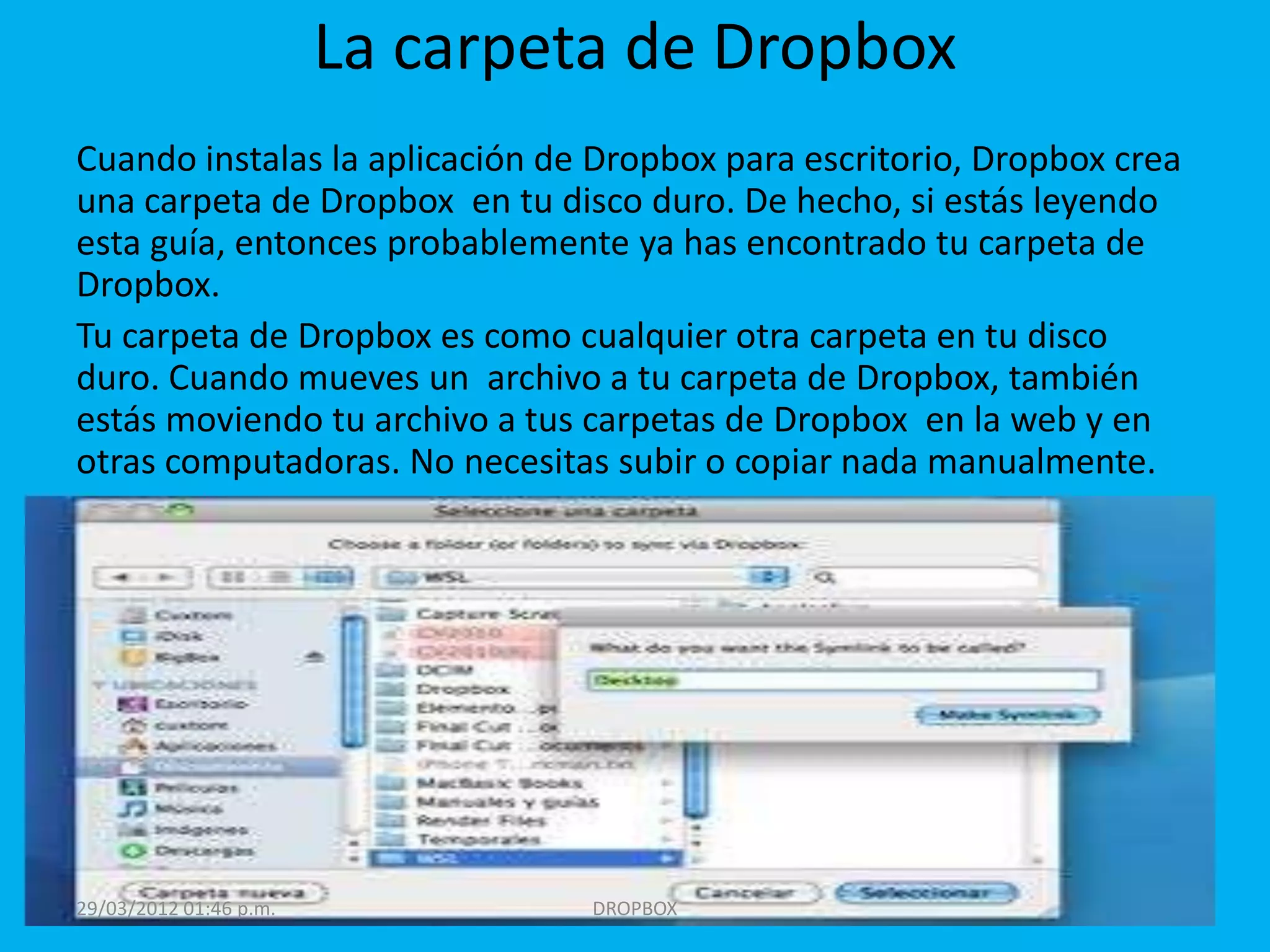 La carpeta de Dropbox
Cuando instalas la aplicación de Dropbox para escritorio, Dropbox crea
una carpeta de Dropbox en tu disco duro. De hecho, si estás leyendo
esta guía, entonces probablemente ya has encontrado tu carpeta de
Dropbox.
Tu carpeta de Dropbox es como cualquier otra carpeta en tu disco
duro. Cuando mueves un archivo a tu carpeta de Dropbox, también
estás moviendo tu archivo a tus carpetas de Dropbox en la web y en
otras computadoras. No necesitas subir o copiar nada manualmente.




29/03/2012 01:46 p.m.            DROPBOX
 