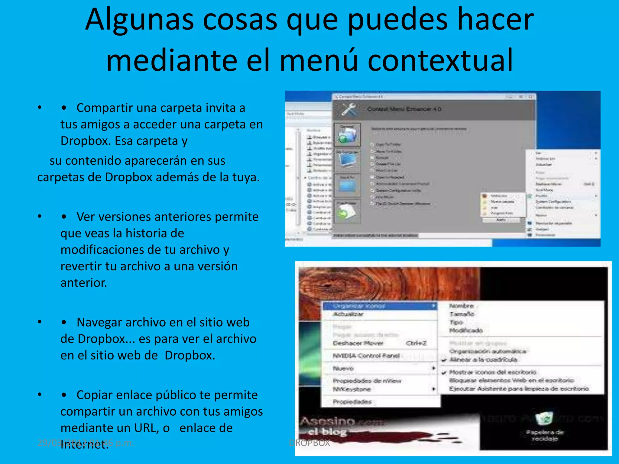 Algunas cosas que puedes hacer
         mediante el menú contextual
•   • Compartir una carpeta invita a
    tus amigos a acceder una carpeta en
    Dropbox. Esa carpeta y
  su contenido aparecerán en sus
carpetas de Dropbox además de la tuya.

•   • Ver versiones anteriores permite
    que veas la historia de
    modificaciones de tu archivo y
    revertir tu archivo a una versión
    anterior.

•   • Navegar archivo en el sitio web
    de Dropbox... es para ver el archivo
    en el sitio web de Dropbox.

•    • Copiar enlace público te permite
     compartir un archivo con tus amigos
     mediante un URL, o enlace de
     Internet.
29/03/2012 01:46 p.m.                      DROPBOX
 
