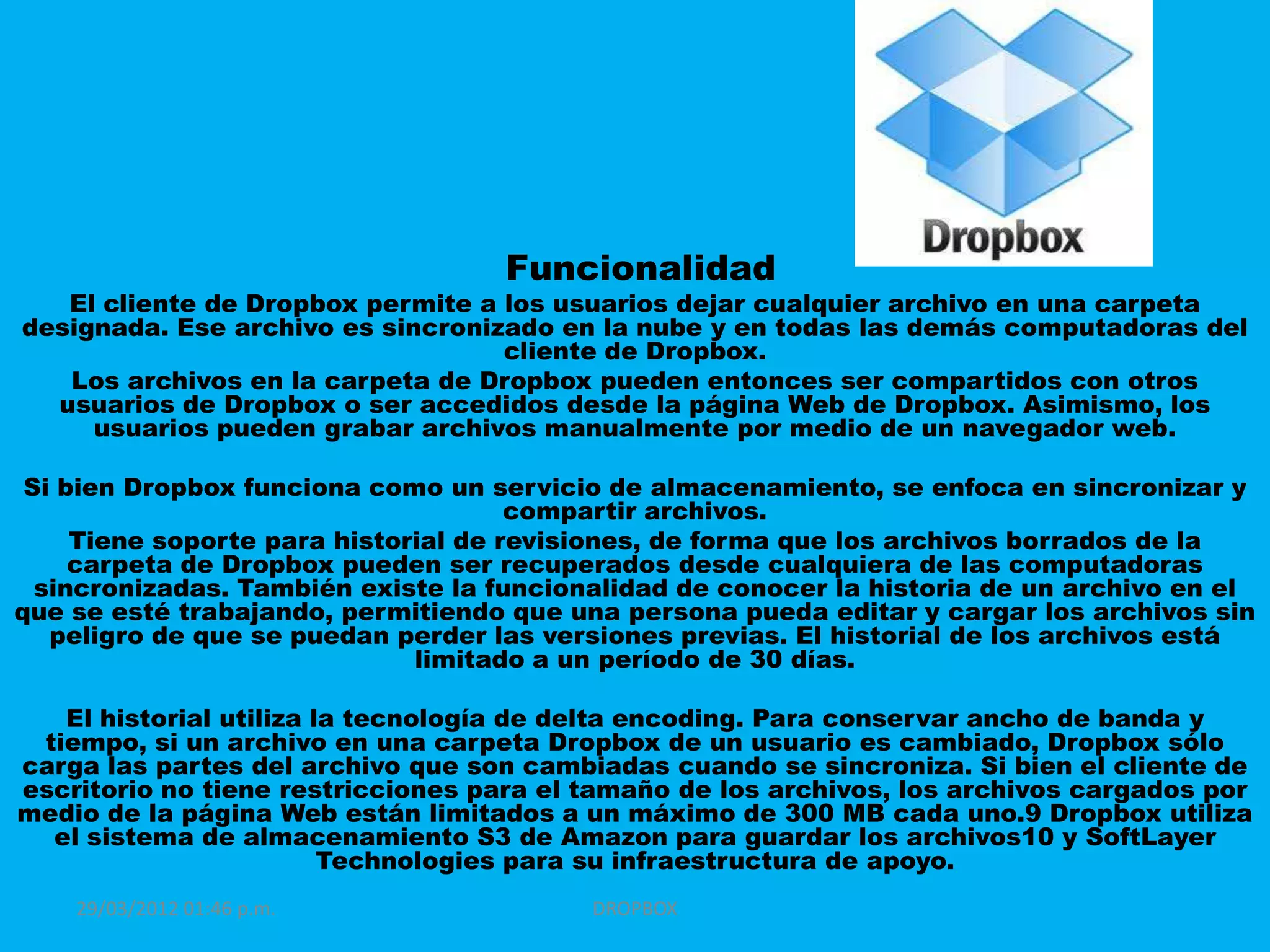 Funcionalidad
   El cliente de Dropbox permite a los usuarios dejar cualquier archivo en una carpeta
designada. Ese archivo es sincronizado en la nube y en todas las demás computadoras del
                                   cliente de Dropbox.
   Los archivos en la carpeta de Dropbox pueden entonces ser compartidos con otros
  usuarios de Dropbox o ser accedidos desde la página Web de Dropbox. Asimismo, los
     usuarios pueden grabar archivos manualmente por medio de un navegador web.

 Si bien Dropbox funciona como un servicio de almacenamiento, se enfoca en sincronizar y
                                      compartir archivos.
     Tiene soporte para historial de revisiones, de forma que los archivos borrados de la
     carpeta de Dropbox pueden ser recuperados desde cualquiera de las computadoras
  sincronizadas. También existe la funcionalidad de conocer la historia de un archivo en el
que se esté trabajando, permitiendo que una persona pueda editar y cargar los archivos sin
   peligro de que se puedan perder las versiones previas. El historial de los archivos está
                              limitado a un período de 30 días.

   El historial utiliza la tecnología de delta encoding. Para conservar ancho de banda y
 tiempo, si un archivo en una carpeta Dropbox de un usuario es cambiado, Dropbox sólo
carga las partes del archivo que son cambiadas cuando se sincroniza. Si bien el cliente de
escritorio no tiene restricciones para el tamaño de los archivos, los archivos cargados por
medio de la página Web están limitados a un máximo de 300 MB cada uno.9 Dropbox utiliza
  el sistema de almacenamiento S3 de Amazon para guardar los archivos10 y SoftLayer
                         Technologies para su infraestructura de apoyo.
    29/03/2012 01:46 p.m.                 DROPBOX
 