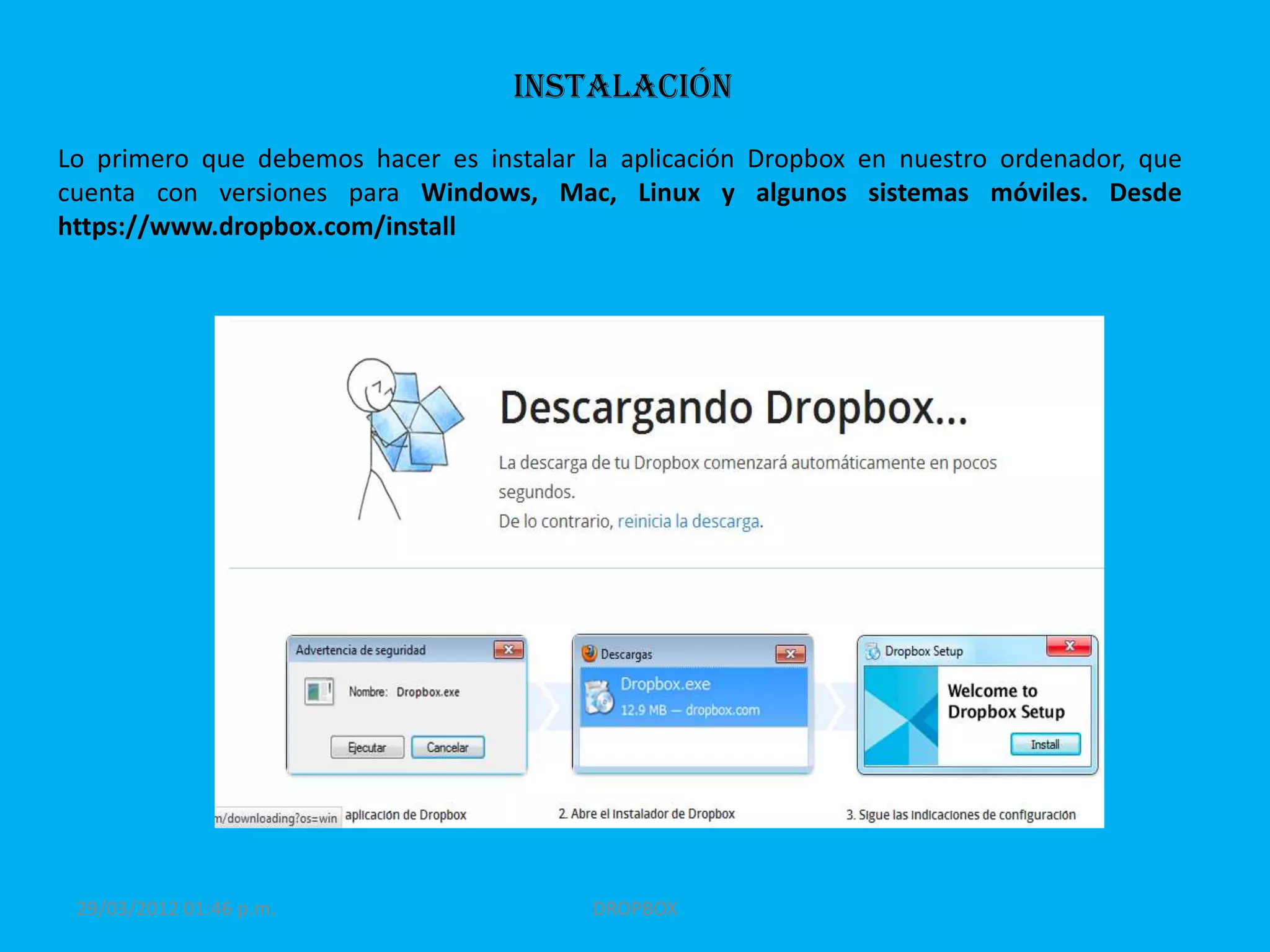 Instalación
Lo primero que debemos hacer es instalar la aplicación Dropbox en nuestro ordenador, que
cuenta con versiones para Windows, Mac, Linux y algunos sistemas móviles. Desde
https://www.dropbox.com/install




 29/03/2012 01:46 p.m.                   DROPBOX
 