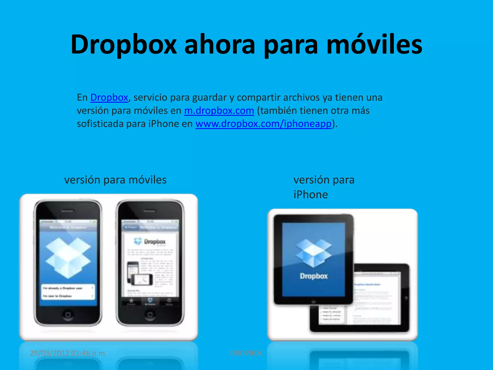 Dropbox ahora para móviles
            En Dropbox, servicio para guardar y compartir archivos ya tienen una
            versión para móviles en m.dropbox.com (también tienen otra más
            sofisticada para iPhone en www.dropbox.com/iphoneapp).




         versión para móviles                               versión para
                                                            iPhone




29/03/2012 01:46 p.m.                         DROPBOX
 