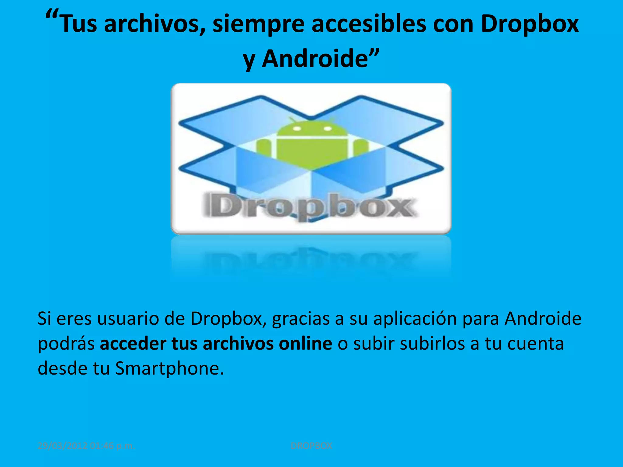“Tus archivos, siempre accesibles con Dropbox
                        y Androide”




Si eres usuario de Dropbox, gracias a su aplicación para Androide
podrás acceder tus archivos online o subir subirlos a tu cuenta
desde tu Smartphone.


29/03/2012 01:46 p.m.         DROPBOX
 