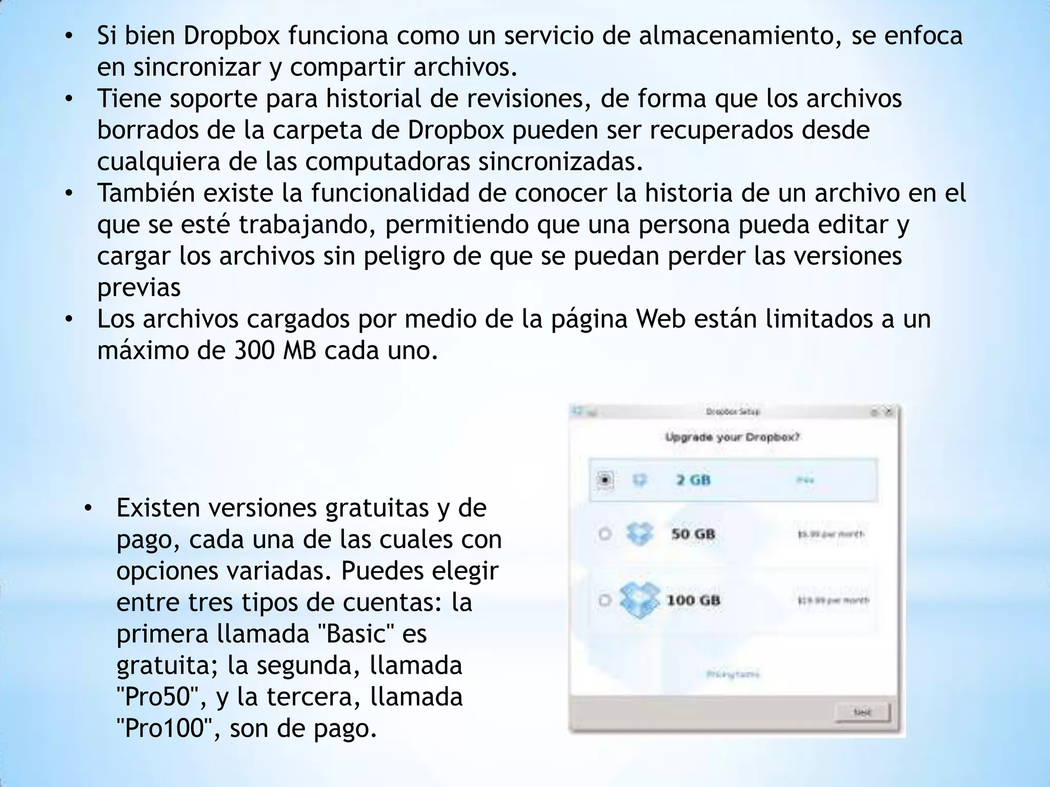 • Si bien Dropbox funciona como un servicio de almacenamiento, se enfoca
  en sincronizar y compartir archivos.
• Tiene soporte para historial de revisiones, de forma que los archivos
  borrados de la carpeta de Dropbox pueden ser recuperados desde
  cualquiera de las computadoras sincronizadas.
• También existe la funcionalidad de conocer la historia de un archivo en el
  que se esté trabajando, permitiendo que una persona pueda editar y
  cargar los archivos sin peligro de que se puedan perder las versiones
  previas
• Los archivos cargados por medio de la página Web están limitados a un
  máximo de 300 MB cada uno.




 • Existen versiones gratuitas y de
   pago, cada una de las cuales con
   opciones variadas. Puedes elegir
   entre tres tipos de cuentas: la
   primera llamada "Basic" es
   gratuita; la segunda, llamada
   "Pro50", y la tercera, llamada
   "Pro100", son de pago.
 