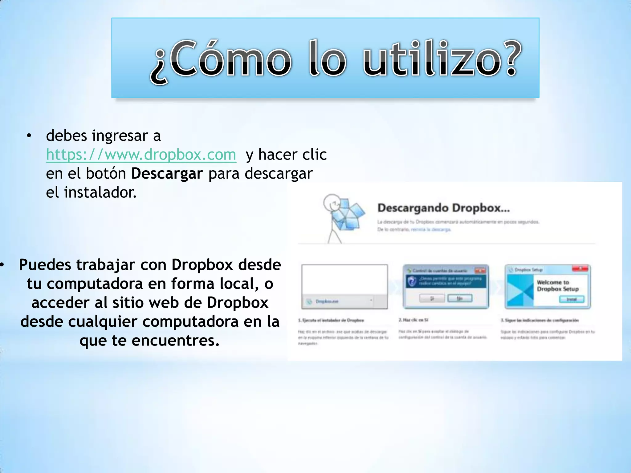 • debes ingresar a
     https://www.dropbox.com y hacer clic
     en el botón Descargar para descargar
     el instalador.



• Puedes trabajar con Dropbox desde
   tu computadora en forma local, o
    acceder al sitio web de Dropbox
  desde cualquier computadora en la
          que te encuentres.
 