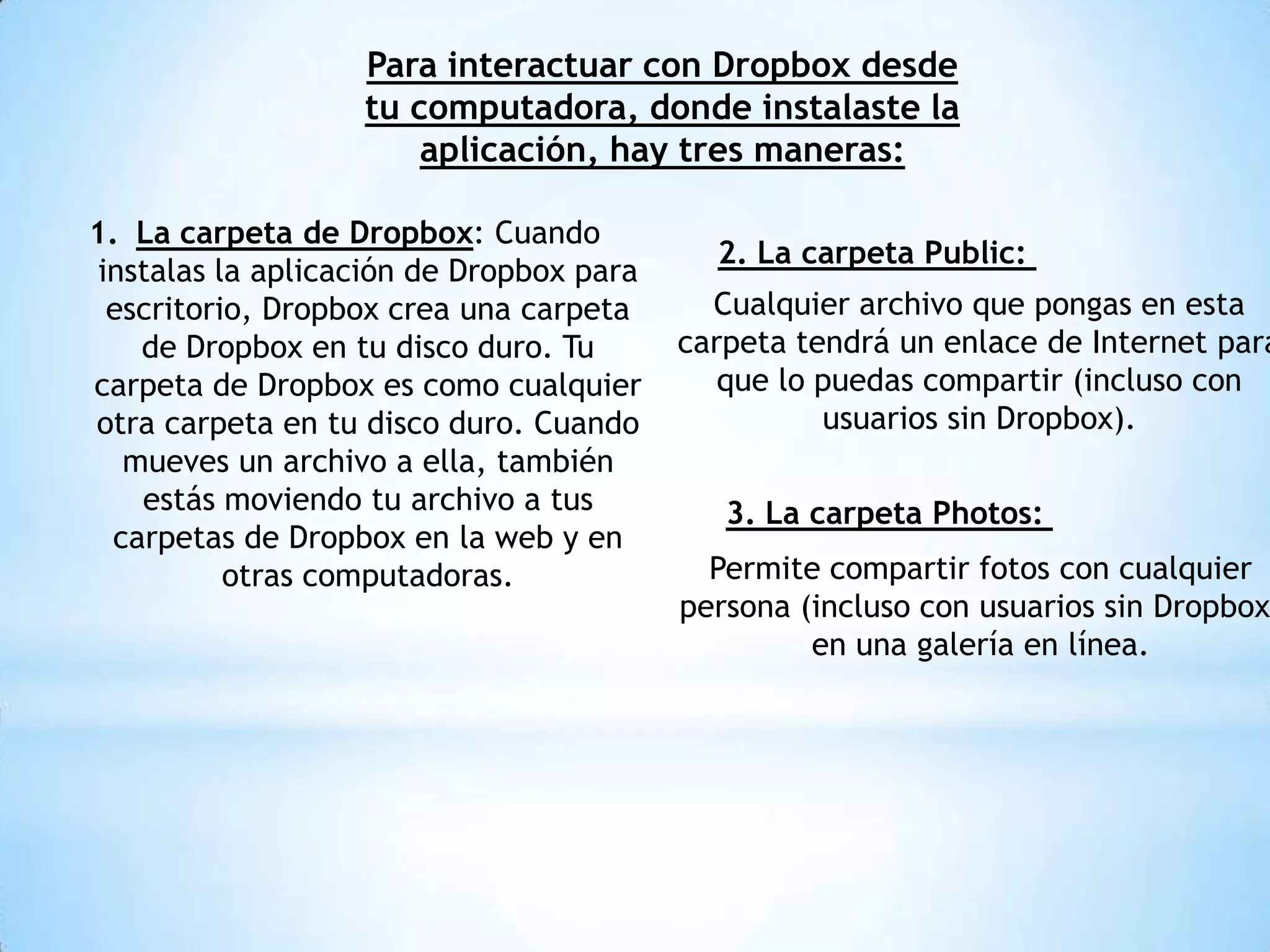 Para interactuar con Dropbox desde
                   tu computadora, donde instalaste la
                       aplicación, hay tres maneras:

1. La carpeta de Dropbox: Cuando
                                            2. La carpeta Public:
 instalas la aplicación de Dropbox para
  escritorio, Dropbox crea una carpeta      Cualquier archivo que pongas en esta
    de Dropbox en tu disco duro. Tu       carpeta tendrá un enlace de Internet para
carpeta de Dropbox es como cualquier         que lo puedas compartir (incluso con
otra carpeta en tu disco duro. Cuando               usuarios sin Dropbox).
   mueves un archivo a ella, también
    estás moviendo tu archivo a tus          3. La carpeta Photos:
  carpetas de Dropbox en la web y en
           otras computadoras.              Permite compartir fotos con cualquier
                                          persona (incluso con usuarios sin Dropbox
                                                   en una galería en línea.
 