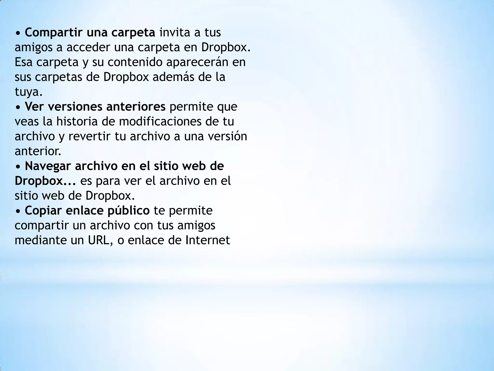 • Compartir una carpeta invita a tus
amigos a acceder una carpeta en Dropbox.
Esa carpeta y su contenido aparecerán en
sus carpetas de Dropbox además de la
tuya.
• Ver versiones anteriores permite que
veas la historia de modificaciones de tu
archivo y revertir tu archivo a una versión
anterior.
• Navegar archivo en el sitio web de
Dropbox... es para ver el archivo en el
sitio web de Dropbox.
• Copiar enlace público te permite
compartir un archivo con tus amigos
mediante un URL, o enlace de Internet
 