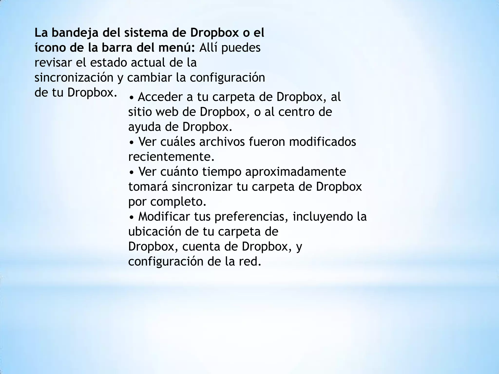 La bandeja del sistema de Dropbox o el
ícono de la barra del menú: Allí puedes
revisar el estado actual de la
sincronización y cambiar la configuración
de tu Dropbox. • Acceder a tu carpeta de Dropbox, al
                 sitio web de Dropbox, o al centro de
                 ayuda de Dropbox.
                 • Ver cuáles archivos fueron modificados
                 recientemente.
                 • Ver cuánto tiempo aproximadamente
                 tomará sincronizar tu carpeta de Dropbox
                 por completo.
                 • Modificar tus preferencias, incluyendo la
                 ubicación de tu carpeta de
                 Dropbox, cuenta de Dropbox, y
                 configuración de la red.
 