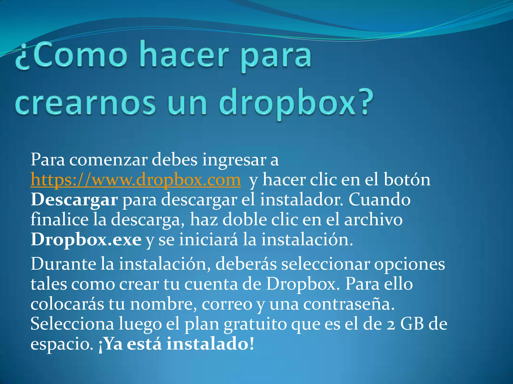 Para comenzar debes ingresar a
https://www.dropbox.com y hacer clic en el botón
Descargar para descargar el instalador. Cuando
finalice la descarga, haz doble clic en el archivo
Dropbox.exe y se iniciará la instalación.
Durante la instalación, deberás seleccionar opciones
tales como crear tu cuenta de Dropbox. Para ello
colocarás tu nombre, correo y una contraseña.
Selecciona luego el plan gratuito que es el de 2 GB de
espacio. ¡Ya está instalado!
 