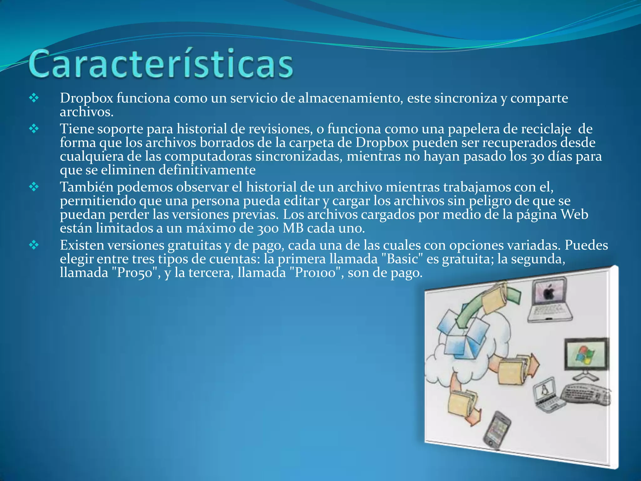    Dropbox funciona como un servicio de almacenamiento, este sincroniza y comparte
    archivos.
   Tiene soporte para historial de revisiones, o funciona como una papelera de reciclaje de
    forma que los archivos borrados de la carpeta de Dropbox pueden ser recuperados desde
    cualquiera de las computadoras sincronizadas, mientras no hayan pasado los 30 días para
    que se eliminen definitivamente
   También podemos observar el historial de un archivo mientras trabajamos con el,
    permitiendo que una persona pueda editar y cargar los archivos sin peligro de que se
    puedan perder las versiones previas. Los archivos cargados por medio de la página Web
    están limitados a un máximo de 300 MB cada uno.
   Existen versiones gratuitas y de pago, cada una de las cuales con opciones variadas. Puedes
    elegir entre tres tipos de cuentas: la primera llamada "Basic" es gratuita; la segunda,
    llamada "Pro50", y la tercera, llamada "Pro100", son de pago.
 