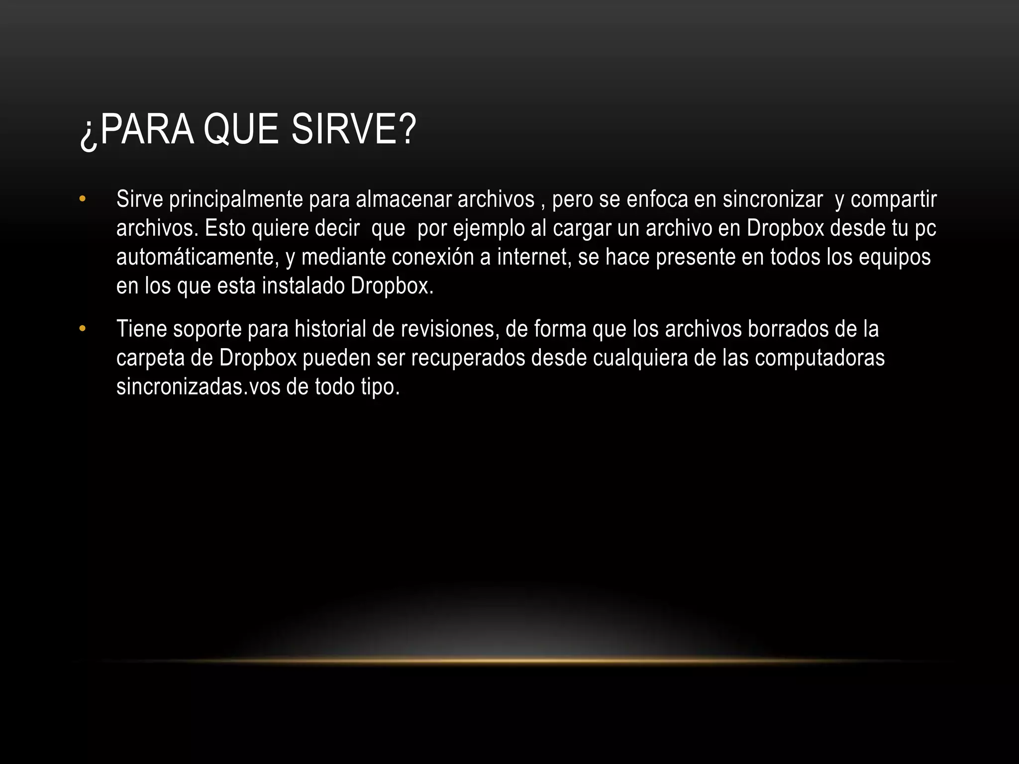 ¿PARA QUE SIRVE?
•   Sirve principalmente para almacenar archivos , pero se enfoca en sincronizar y compartir
    archivos. Esto quiere decir que por ejemplo al cargar un archivo en Dropbox desde tu pc
    automáticamente, y mediante conexión a internet, se hace presente en todos los equipos
    en los que esta instalado Dropbox.
•   Tiene soporte para historial de revisiones, de forma que los archivos borrados de la
    carpeta de Dropbox pueden ser recuperados desde cualquiera de las computadoras
    sincronizadas.vos de todo tipo.
 