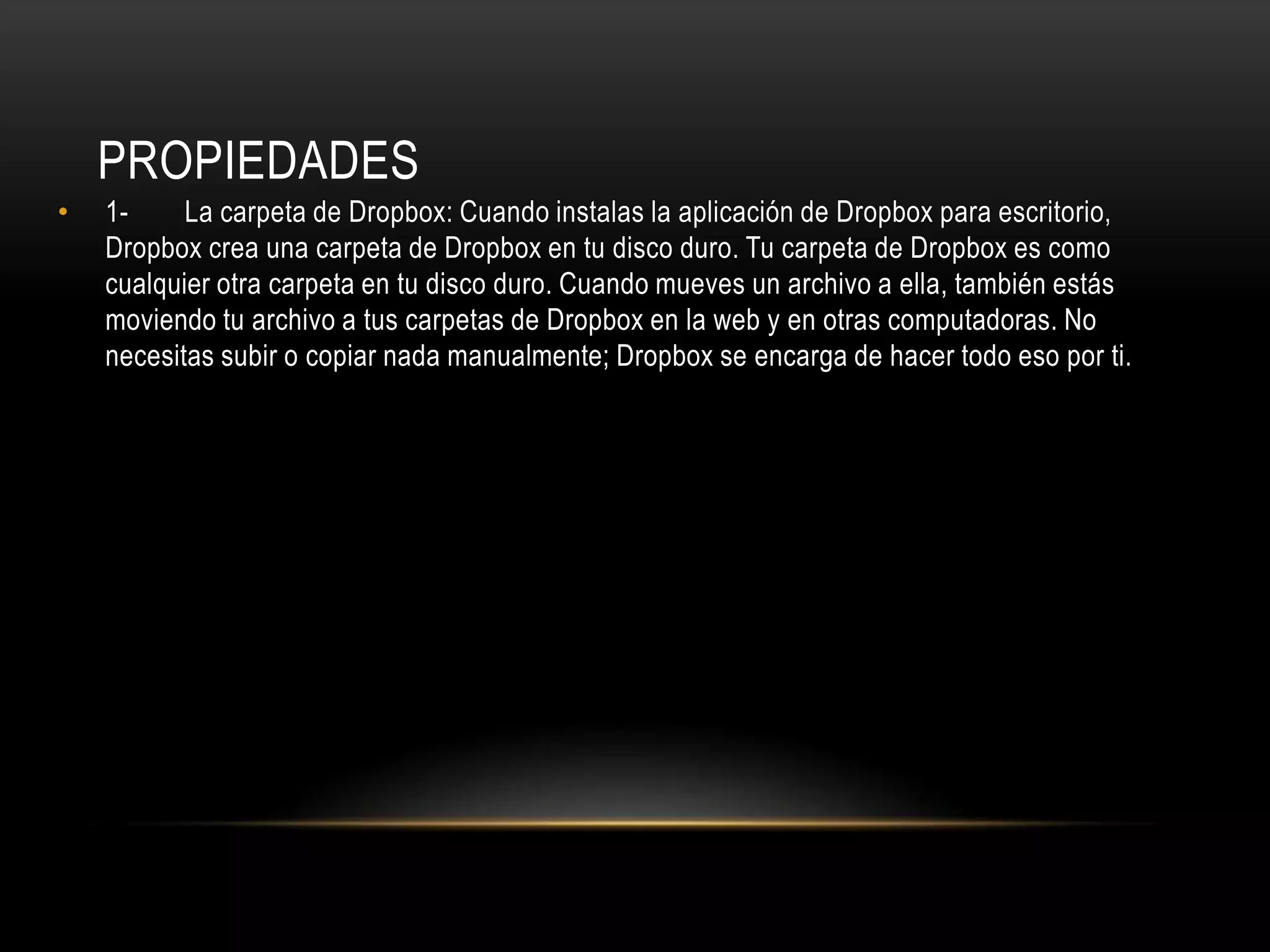 PROPIEDADES
•   1-     La carpeta de Dropbox: Cuando instalas la aplicación de Dropbox para escritorio,
    Dropbox crea una carpeta de Dropbox en tu disco duro. Tu carpeta de Dropbox es como
    cualquier otra carpeta en tu disco duro. Cuando mueves un archivo a ella, también estás
    moviendo tu archivo a tus carpetas de Dropbox en la web y en otras computadoras. No
    necesitas subir o copiar nada manualmente; Dropbox se encarga de hacer todo eso por ti.
 