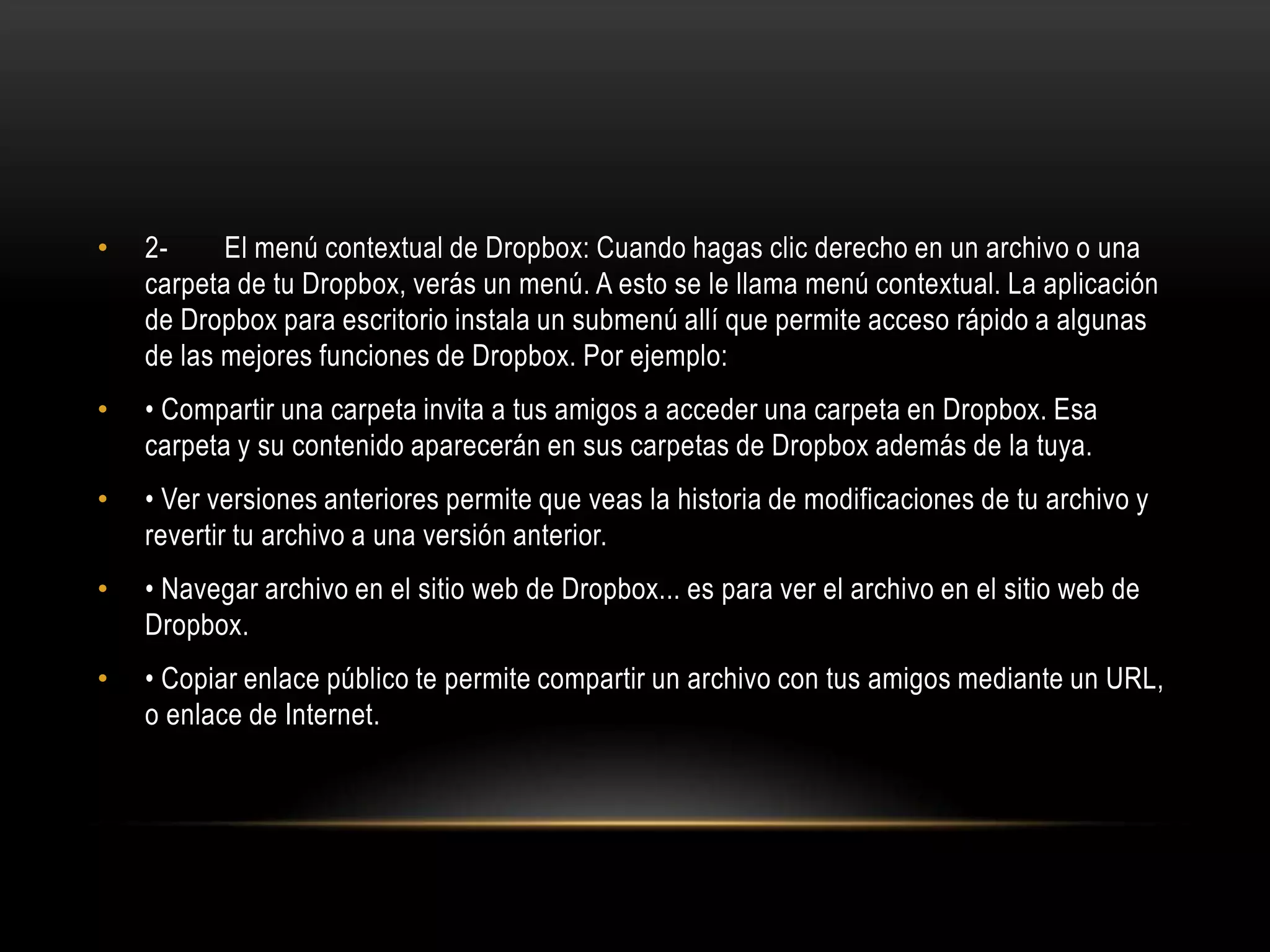 •   2-     El menú contextual de Dropbox: Cuando hagas clic derecho en un archivo o una
    carpeta de tu Dropbox, verás un menú. A esto se le llama menú contextual. La aplicación
    de Dropbox para escritorio instala un submenú allí que permite acceso rápido a algunas
    de las mejores funciones de Dropbox. Por ejemplo:
•   • Compartir una carpeta invita a tus amigos a acceder una carpeta en Dropbox. Esa
    carpeta y su contenido aparecerán en sus carpetas de Dropbox además de la tuya.
•   • Ver versiones anteriores permite que veas la historia de modificaciones de tu archivo y
    revertir tu archivo a una versión anterior.
•   • Navegar archivo en el sitio web de Dropbox... es para ver el archivo en el sitio web de
    Dropbox.
•   • Copiar enlace público te permite compartir un archivo con tus amigos mediante un URL,
    o enlace de Internet.
 