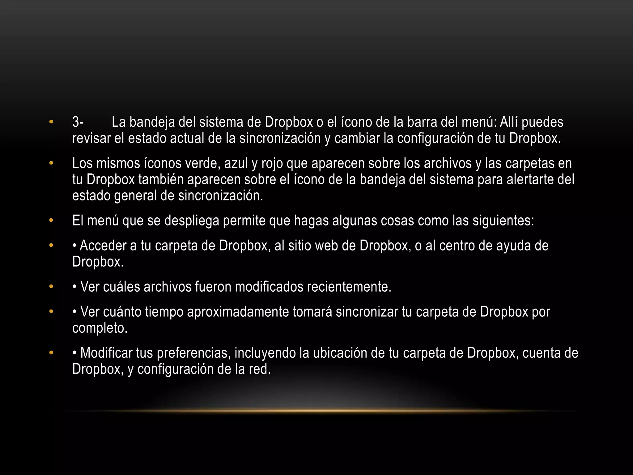 •   3-     La bandeja del sistema de Dropbox o el ícono de la barra del menú: Allí puedes
    revisar el estado actual de la sincronización y cambiar la configuración de tu Dropbox.
•   Los mismos íconos verde, azul y rojo que aparecen sobre los archivos y las carpetas en
    tu Dropbox también aparecen sobre el ícono de la bandeja del sistema para alertarte del
    estado general de sincronización.
•   El menú que se despliega permite que hagas algunas cosas como las siguientes:
•   • Acceder a tu carpeta de Dropbox, al sitio web de Dropbox, o al centro de ayuda de
    Dropbox.
•   • Ver cuáles archivos fueron modificados recientemente.
•   • Ver cuánto tiempo aproximadamente tomará sincronizar tu carpeta de Dropbox por
    completo.
•   • Modificar tus preferencias, incluyendo la ubicación de tu carpeta de Dropbox, cuenta de
    Dropbox, y configuración de la red.
 