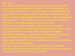 Add-ons
Hay addons Dropbox oficiales y no oficiales, en su mayoría
creados por la comunidad de Dropbox. Estos addons son a la
vez en forma de servicios web, tales como SendToDropbox (lo
que permite a los usuarios enviar archivos a sus Dropboxes),
Caja de copia de seguridad (lo que facilita la copia de seguridad
en línea de FTP, Git, MySQL y otros servicios a las cuentas de
Dropbox), y las aplicaciones de escritorio como
MacDropAny (lo que permite a los usuarios sincronizar
cualquier carpeta de su ordenador con Dropbox). También hay
un servicio web y extensión para el navegador llamada
cloudHQ de Dropbox , que permite a los usuarios de Dropbox
para sincronizar Google Docs con los archivos en el
almacenamiento de Dropbox y también para editar documentos
de Dropbox en el navegador.
Hay una serie de aplicaciones de cliente para los sistemas
operativos que Dropbox no soporta oficialmente, como Maemo
, Symbian , Windows Phone y el webOS .
 
