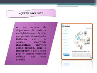 ¿QUE ES DROPBOX?




es    un     servicio     de
alojamiento de archivos
multiplataforma en la nube
que permite sincronizarlos
fácilmente     entre     tus
equipos          incluyendo
dispositivos       móviles
como iphone, iPad y
Blackberry y por si fuera
poco te permite compartir
archivos     con       otros
usuarios.
 
