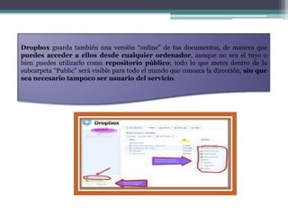 Dropbox guarda también una versión “online” de tus documentos, de manera que
puedes acceder a ellos desde cualquier ordenador, aunque no sea el tuyo o
bien puedes utilizarlo como repositorio público; todo lo que metes dentro de la
subcarpeta “Public” será visible para todo el mundo que conozca la dirección, sin que
sea necesario tampoco ser usuario del servicio.
 