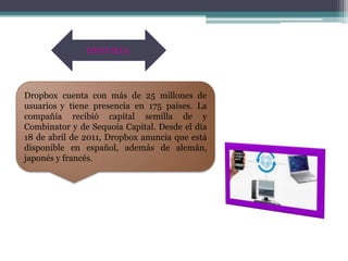 HISTORIA:




Dropbox cuenta con más de 25 millones de
usuarios y tiene presencia en 175 países. La
compañía recibió capital semilla de y
Combinator y de Sequoia Capital. Desde el día
18 de abril de 2011, Dropbox anuncia que está
disponible en español, además de alemán,
japonés y francés.
 