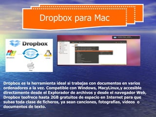 Dropbox para Mac




Dropbox es la herramienta ideal si trabajas con documentos en varios
ordenadores a la vez. Compatible con Windows, MacyLinux,y accesible
directamente desde el Explorador de archivos y desde el navegador Web,
Dropbox teofrece hasta 2GB gratuitos de espacio en Internet para que
subas toda clase de ficheros, ya sean canciones, fotografías, vídeos o
documentos de texto.
 