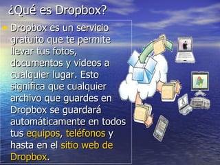 ¿Qué es Dropbox?
• Dropbox es un servicio
 gratuito que te permite
 llevar tus fotos,
 documentos y videos a
 cualquier lugar. Esto
 significa que cualquier
 archivo que guardes en
 Dropbox se guardará
 automáticamente en todos
 tus equipos, teléfonos y
 hasta en el sitio web de
 Dropbox.
 