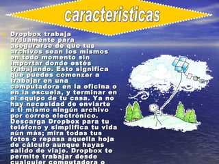 • Dropbox trabaja
  arduamente para
  asegurarse de que tus
  archivos sean los mismos
  en todo momento sin
  importar donde estés
  trabajando. Esto significa
  que puedes comenzar a
  trabajar en una
  computadora en la oficina o
  en la escuela, y terminar en
  el equipo de tu casa. Ya no
  hay necesidad de enviarte
  a ti mismo ningún archivo
  por correo electrónico.
  Descarga Dropbox para tu
  teléfono y simplifica tu vida
  aún más; mira todas tus
  fotos o repasa aquella hoja
  de cálculo aunque hayas
  salido de viaje. Dropbox te
  permite trabajar desde
 