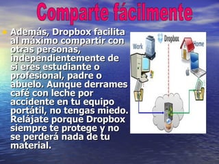 • Además, Dropbox facilita
 al máximo compartir con
 otras personas,
 independientemente de
 si eres estudiante o
 profesional, padre o
 abuelo. Aunque derrames
 café con leche por
 accidente en tu equipo
 portátil, no tengas miedo.
 Relájate porque Dropbox
 siempre te protege y no
 se perderá nada de tu
 material.
 