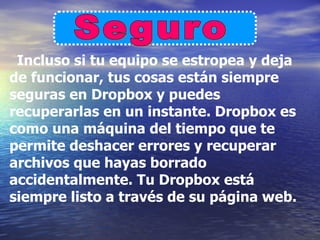 Incluso si tu equipo se estropea y deja
de funcionar, tus cosas están siempre
seguras en Dropbox y puedes
recuperarlas en un instante. Dropbox es
como una máquina del tiempo que te
permite deshacer errores y recuperar
archivos que hayas borrado
accidentalmente. Tu Dropbox está
siempre listo a través de su página web.
 