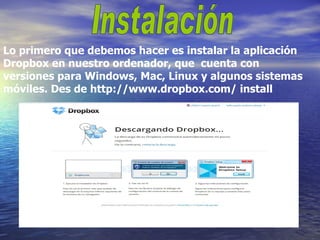 Lo primero que debemos hacer es instalar la aplicación
Dropbox en nuestro ordenador, que cuenta con
versiones para Windows, Mac, Linux y algunos sistemas
móviles. Des de http://www.dropbox.com/ install
 